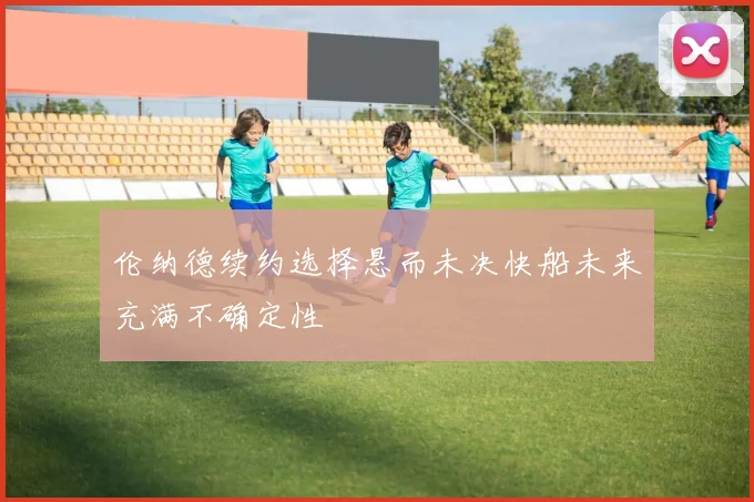伦纳德续约选择悬而未决快船未来充满不确定性