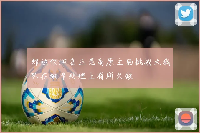 郑达伦坦言玉昆高原主场挑战大我队在细节处理上有所欠缺