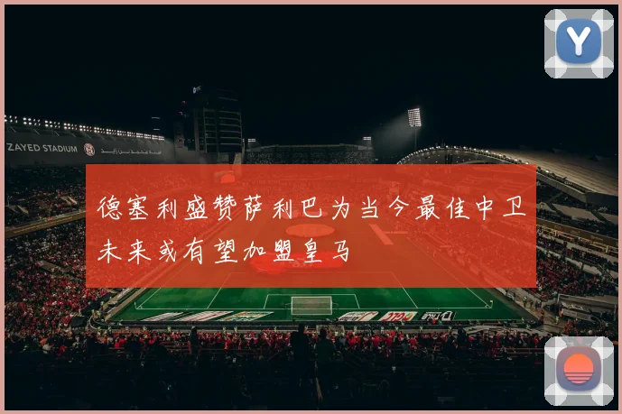 德塞利盛赞萨利巴为当今最佳中卫未来或有望加盟皇马