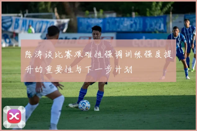 陈涛谈比赛艰难性强调训练强度提升的重要性与下一步计划
