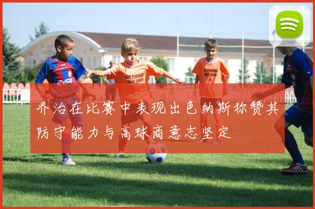 乔治在比赛中表现出色纳斯称赞其防守能力与高球商意志坚定
