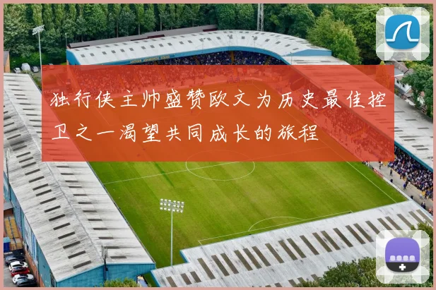 独行侠主帅盛赞欧文为历史最佳控卫之一渴望共同成长的旅程