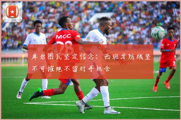 库尔图瓦坚定信念：西班牙防线坚不可摧绝不留对手机会