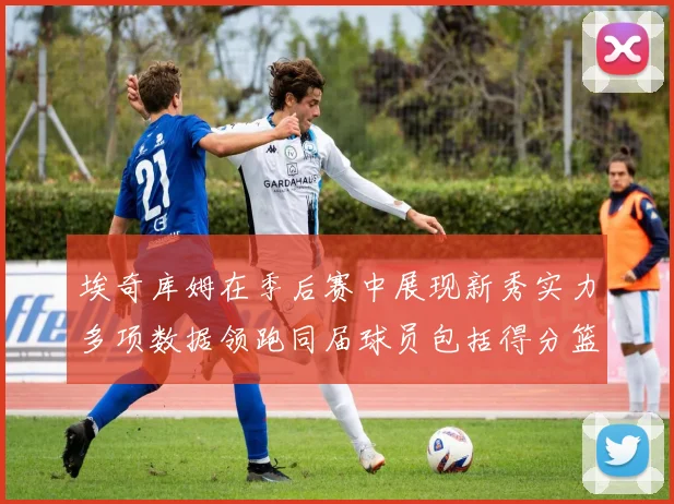 埃奇库姆在季后赛中展现新秀实力多项数据领跑同届球员包括得分篮板助攻抢断三分