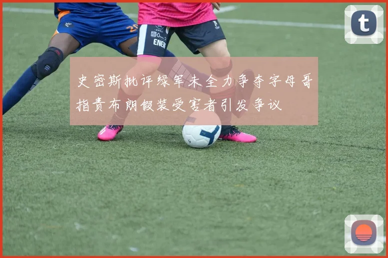史密斯批评绿军未全力争夺字母哥指责布朗假装受害者引发争议