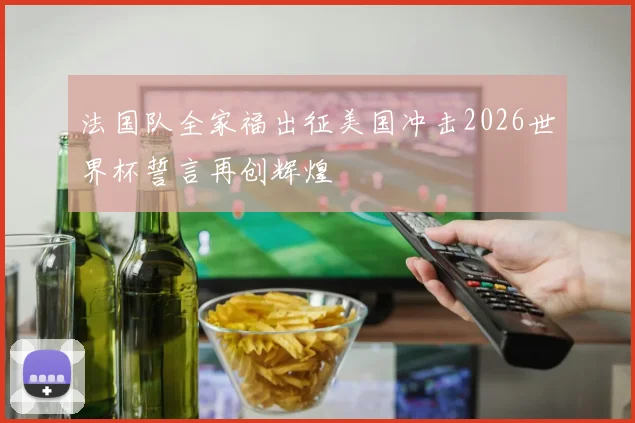 法国队全家福出征美国冲击2026世界杯誓言再创辉煌