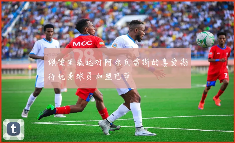 佩德里表达对阿尔瓦雷斯的喜爱期待优秀球员加盟巴萨