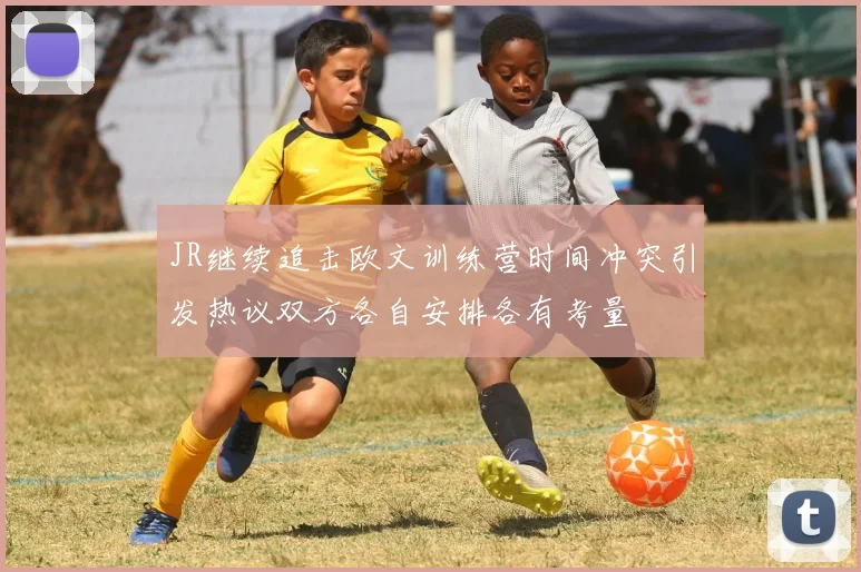JR继续追击欧文训练营时间冲突引发热议双方各自安排各有考量