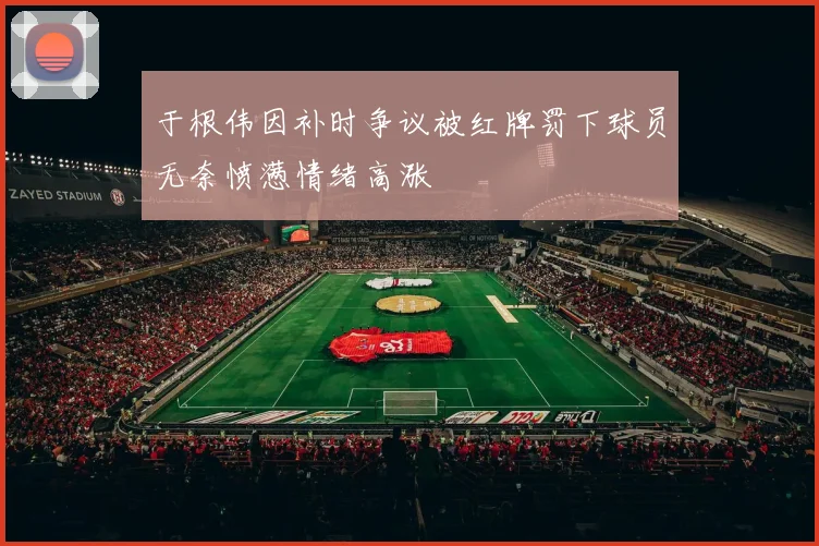 于根伟因补时争议被红牌罚下球员无奈愤懑情绪高涨