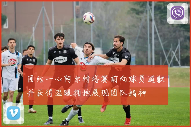团结一心阿尔特塔赛前向球员道歉并获得温暖拥抱展现团队精神