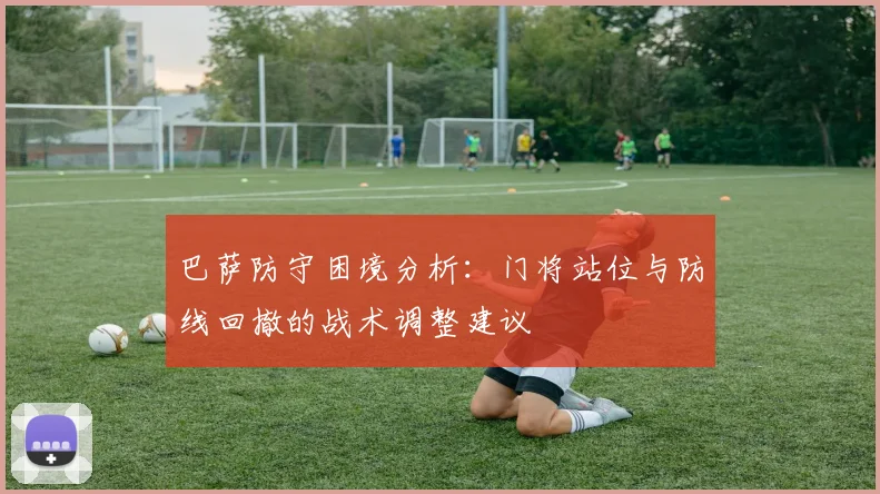 巴萨防守困境分析：门将站位与防线回撤的战术调整建议