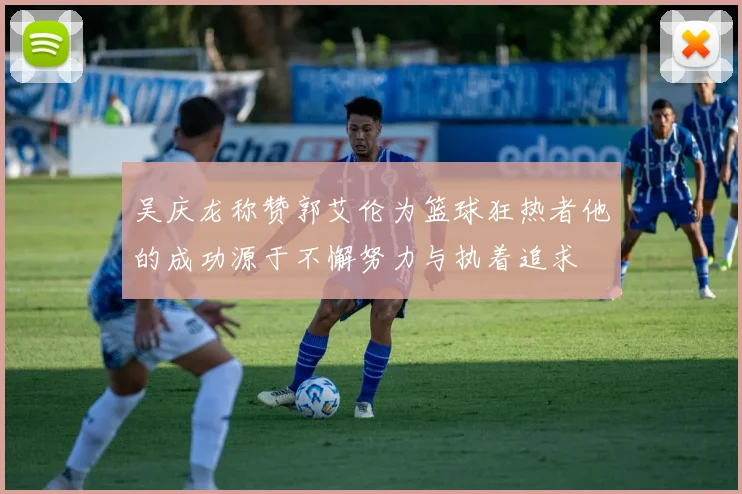 吴庆龙称赞郭艾伦为篮球狂热者他的成功源于不懈努力与执着追求