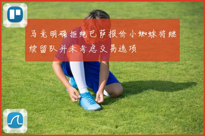 马竞明确拒绝巴萨报价小蜘蛛将继续留队并未考虑交易选项