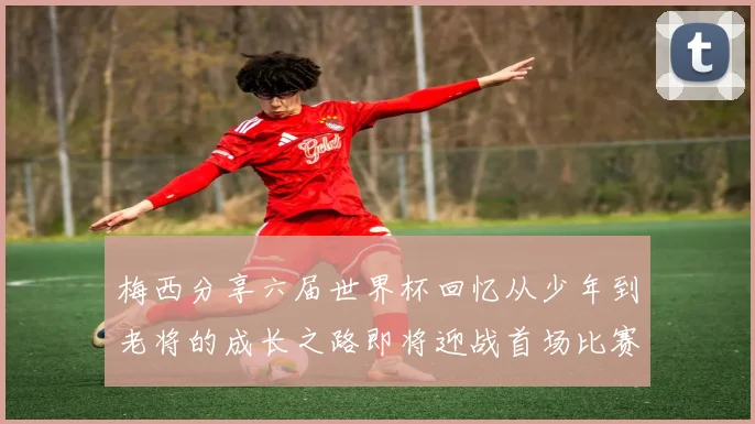 梅西分享六届世界杯回忆从少年到老将的成长之路即将迎战首场比赛