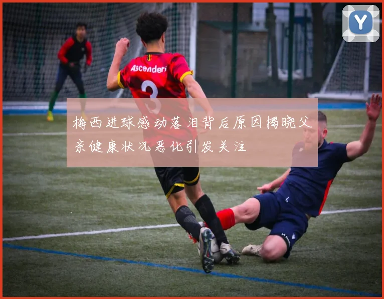 梅西进球感动落泪背后原因揭晓父亲健康状况恶化引发关注