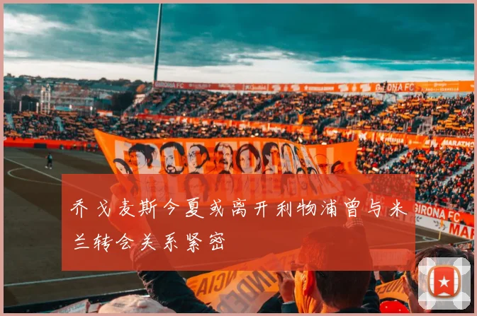 乔戈麦斯今夏或离开利物浦曾与米兰转会关系紧密