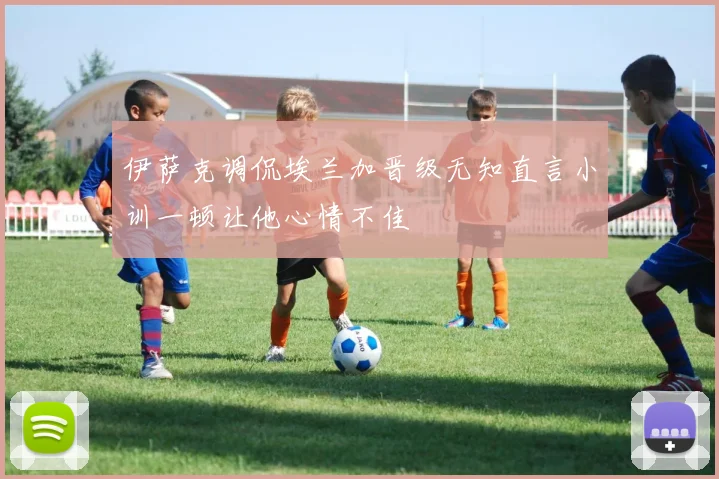 伊萨克调侃埃兰加晋级无知直言小训一顿让他心情不佳