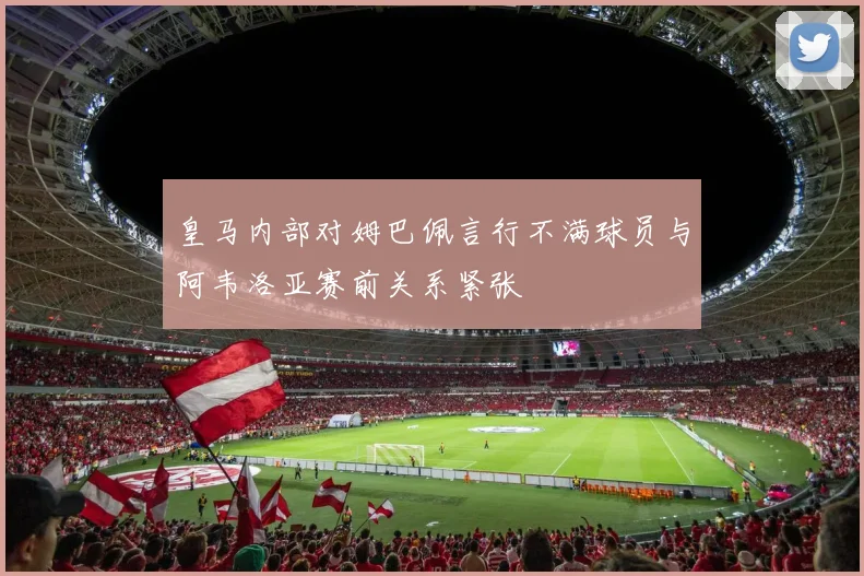 皇马内部对姆巴佩言行不满球员与阿韦洛亚赛前关系紧张