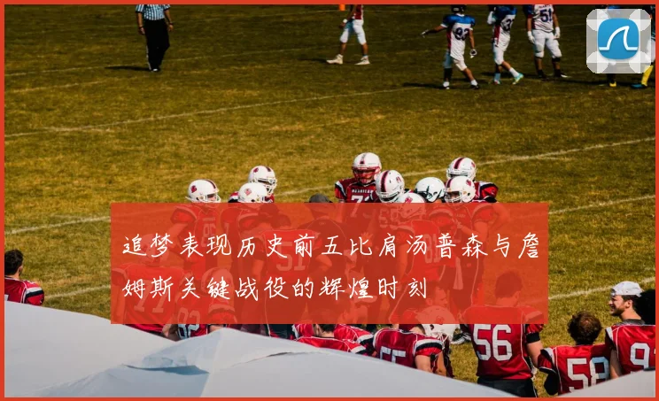 追梦表现历史前五比肩汤普森与詹姆斯关键战役的辉煌时刻