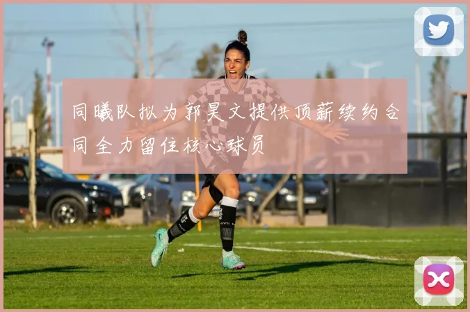 同曦队拟为郭昊文提供顶薪续约合同全力留住核心球员
