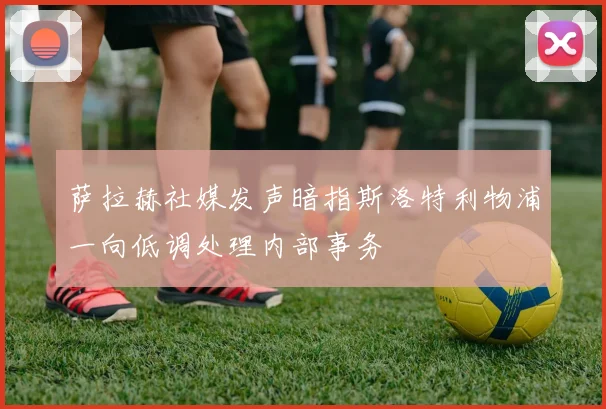 萨拉赫社媒发声暗指斯洛特利物浦一向低调处理内部事务