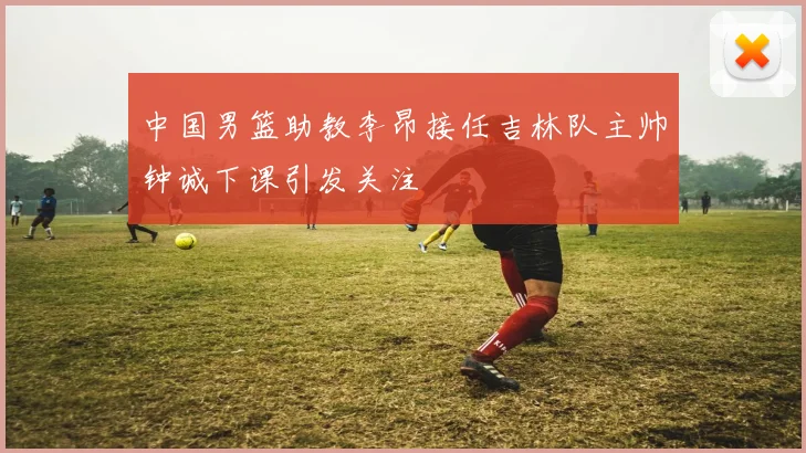中国男篮助教李昂接任吉林队主帅钟诚下课引发关注