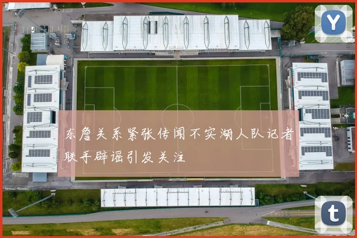 东詹关系紧张传闻不实湖人队记者联手辟谣引发关注